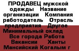 ПРОДАВЕЦ мужской одежды › Название организации ­ Компания-работодатель › Отрасль предприятия ­ Другое › Минимальный оклад ­ 1 - Все города Работа » Вакансии   . Ханты-Мансийский,Когалым г.